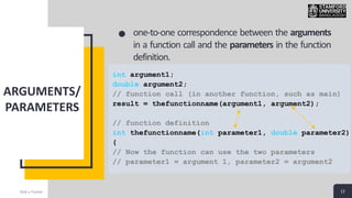 12
ARGUMENTS/
PARAMETERS
Add a Footer 12
one-to-one correspondence between the arguments
in a function call and the parameters in the function
definition.
int argument1;
double argument2;
// function call (in another function, such as main)
result = thefunctionname(argument1, argument2);
// function definition
int thefunctionname(int parameter1, double parameter2)
{
// Now the function can use the two parameters
// parameter1 = argument 1, parameter2 = argument2
 