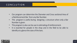 16
Add a Footer 16
C O N C L U T I O N
• Our program can determine the Diameter and Cross sectional Area of
aReinforcementBar fromanyBarNumber.
• This program is useful during designing a structure when only a Bar
Numberisgiven.
• Thisprogramisalsocanbeuseinestimatingofreinforcement.
• It is essential for people in the shop and in the field to be able to
identifyataglancethesizesofthebars.
 
