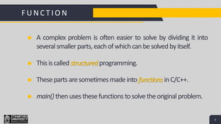 3
S
F U N C T I O N
Add a Footer 3
A complex problem is often easier to solve by dividing it into
severalsmallerparts,eachofwhichcanbesolvedbyitself.
Thisiscalledstructured programming.
Thesepartsaresometimesmadeintofunctions inC/C++.
main()thenusesthesefunctions tosolvetheoriginalproblem.
 
