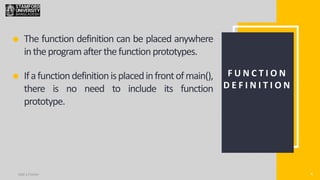 4
Add a Footer 4
F U N C T I O N
D E F I N I T I O N
The function definition can be placed anywhere
intheprogramafterthefunction prototypes.
Ifafunctiondefinitionisplacedinfrontofmain(),
there is no need to include its function
prototype.
 