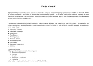 Facts about C
C programming is a general-purpose, procedural, imperative computer programming language developed in 1972 by Dennis M. Ritchie
at the Bell Telephone Laboratories to develop the UNIX operating system. C is the most widely used computer language. It keeps
fluctuating at number one scale of popularity along with Java programming language, which is also equally popular and most widely used
among modern software programmers.
C was initially used for system development work, particularly the programs that make-up the operating system. C was adopted as a
system development language because it produces code that runs nearly as fast as the code written in assembly language. Some examples
of the use of C are :
• Operating Systems
• Language Compilers
• Assemblers
• Text Editors
• Print Spoolers
• Network Drivers
• Modern Programs
• Databases
• Language Interpreters
• Utilities
Hello World Example
A C program basically consists of the following parts:
• Preprocessor Commands
• Functions
• Variables
• Statements & Expressions
• Comments
Let us look at a simple code that would print the words "Hello World" .
 