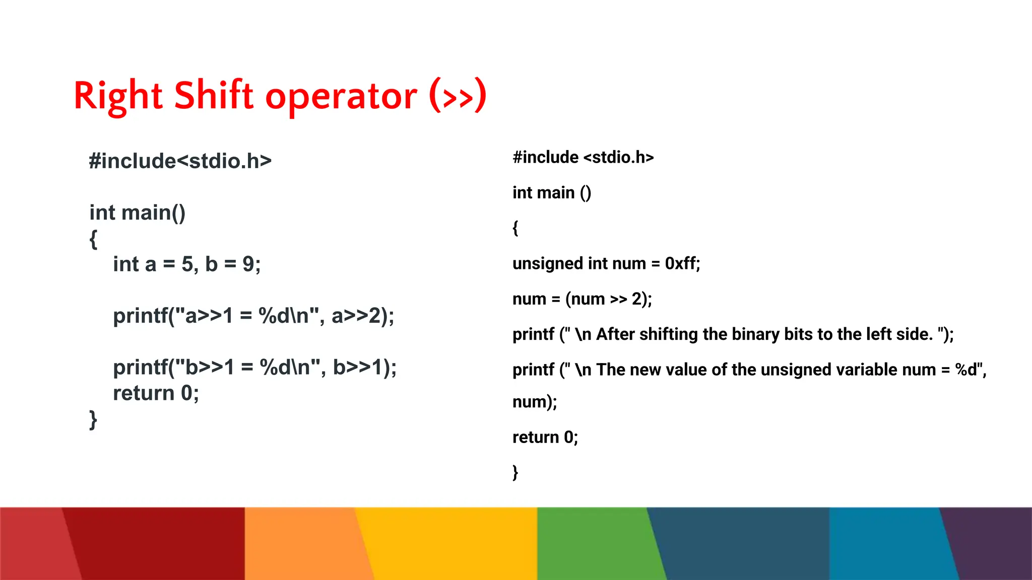 Right Shift operator (>>)
#include<stdio.h>
int main()
{
int a = 5, b = 9;
printf("a>>1 = %dn", a>>2);
printf("b>>1 = %dn", b>>1);
return 0;
}
#include <stdio.h>
int main ()
{
unsigned int num = 0xff;
num = (num >> 2);
printf (" n After shifting the binary bits to the left side. ");
printf (" n The new value of the unsigned variable num = %d",
num);
return 0;
}
 