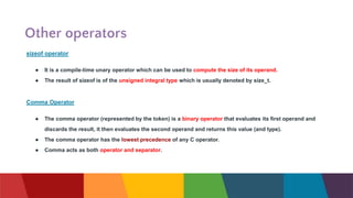 Other operators
sizeof operator
● It is a compile-time unary operator which can be used to compute the size of its operand.
● The result of sizeof is of the unsigned integral type which is usually denoted by size_t.
Comma Operator
● The comma operator (represented by the token) is a binary operator that evaluates its first operand and
discards the result, it then evaluates the second operand and returns this value (and type).
● The comma operator has the lowest precedence of any C operator.
● Comma acts as both operator and separator.
 