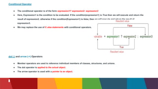 Conditional Operator
● The conditional operator is of the form expression1? expression2: expression3
● Here, Expression1 is the condition to be evaluated. If the condition(expression1) is True then we will execute and return the
result of expression2. otherwise if the condition(Expression1) is false, then we will execute and return the result of
expression3.
● We may replace the use of if..else statements with conditional operators.
dot (.) and arrow (->) Operators
● Member operators are used to reference individual members of classes, structures, and unions.
● The dot operator is applied to the actual object.
● The arrow operator is used with a pointer to an object.
 