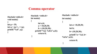 Comma operator
#include<stdio.h>
void main()
{
int p = 35;
int q = (p++, ++p);
printf("%d", q);
}
#include <stdio.h>
int main()
{
int a,b;
a = 10,20,30;
b = (10,20,30);
printf("%d, %dn",a,b);
return 0;
}
#include <stdio.h>
int main()
{
int a= 10,20,30;
int b;
b= (10,20,30);
printf("a= %d, b=
%dn",a,b);
return 0;
}
 
