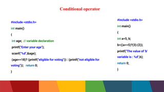 Conditional operator
#include <stdio.h>
int main()
{
int age; // variable declaration
printf("Enter your age");
scanf("%d",&age);
(age>=18)? (printf("eligible for voting")) : (printf("not eligible for
voting")); return 0;
}
#include <stdio.h>
int main()
{
int a=5, b;
b=((a==5)?(3):(2));
printf("The value of 'b'
variable is : %d",b);
return 0;
}
 