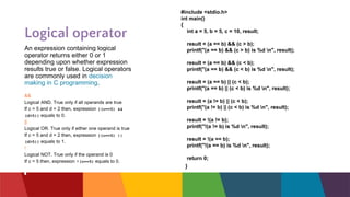 Logical operator
An expression containing logical
operator returns either 0 or 1
depending upon whether expression
results true or false. Logical operators
are commonly used in decision
making in C programming.
&&
Logical AND. True only if all operands are true
If c = 5 and d = 2 then, expression ((c==5) &&
(d>5)) equals to 0.
||
Logical OR. True only if either one operand is true
If c = 5 and d = 2 then, expression ((c==5) ||
(d>5)) equals to 1.
!
Logical NOT. True only if the operand is 0
If c = 5 then, expression !(c==5) equals to 0.
#include <stdio.h>
int main()
{
int a = 5, b = 5, c = 10, result;
result = (a == b) && (c > b);
printf("(a == b) && (c > b) is %d n", result);
result = (a == b) && (c < b);
printf("(a == b) && (c < b) is %d n", result);
result = (a == b) || (c < b);
printf("(a == b) || (c < b) is %d n", result);
result = (a != b) || (c < b);
printf("(a != b) || (c < b) is %d n", result);
result = !(a != b);
printf("!(a != b) is %d n", result);
result = !(a == b);
printf("!(a == b) is %d n", result);
return 0;
}
 