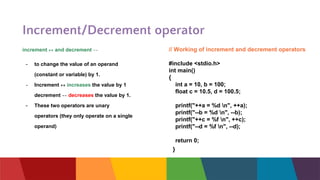 Increment/Decrement operator
// Working of increment and decrement operators
#include <stdio.h>
int main()
{
int a = 10, b = 100;
float c = 10.5, d = 100.5;
printf("++a = %d n", ++a);
printf("--b = %d n", --b);
printf("++c = %f n", ++c);
printf("--d = %f n", --d);
return 0;
}
increment ++ and decrement --
- to change the value of an operand
(constant or variable) by 1.
- Increment ++ increases the value by 1
decrement -- decreases the value by 1.
- These two operators are unary
operators (they only operate on a single
operand)
 