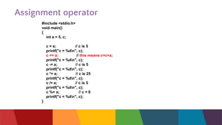 Assignment operator
#include <stdio.h>
void main()
{
int a = 5, c;
c = a; // c is 5
printf("c = %dn", c);
c += a; // this means c=c+a;
printf("c = %dn", c);
c -= a; // c is 5
printf("c = %dn", c);
c *= a; // c is 25
printf("c = %dn", c);
c /= a; // c is 5
printf("c = %dn", c);
c %= a; // c = 0
printf("c = %dn", c);
}
 