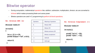 Bitwise operator
- During computation, mathematical operations like: addition, subtraction, multiplication, division, etc are converted to
bit-level which makes processing faster and saves power.
- Bitwise operators are used in C programming to perform bit-level operations.
Operators Meaning of operators
& Bitwise AND
| Bitwise OR
^ Bitwise exclusive OR
~ Bitwise complement
<< Shift left
>> Shift right
Ex: Bitwise AND (&)
#include <stdio.h>
int main()
{
int a = 12, b = 25;
printf("Output = %d", a & b);
return 0;
}
Ex: Bitwise Complement (~)
#include <stdio.h>
int main() {
printf(" %d n", ~35);
printf(" %dn", ~-12);
return 0;
}
 