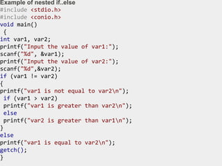 Example of nested if..else
#include <stdio.h>
#include <conio.h>
void main()
{
int var1, var2;
printf("Input the value of var1:");
scanf("%d", &var1);
printf("Input the value of var2:");
scanf("%d",&var2);
if (var1 != var2)
{
printf("var1 is not equal to var2n");
if (var1 > var2)
printf("var1 is greater than var2n");
else
printf("var2 is greater than var1n");
}
else
printf("var1 is equal to var2n");
getch();
}
 
