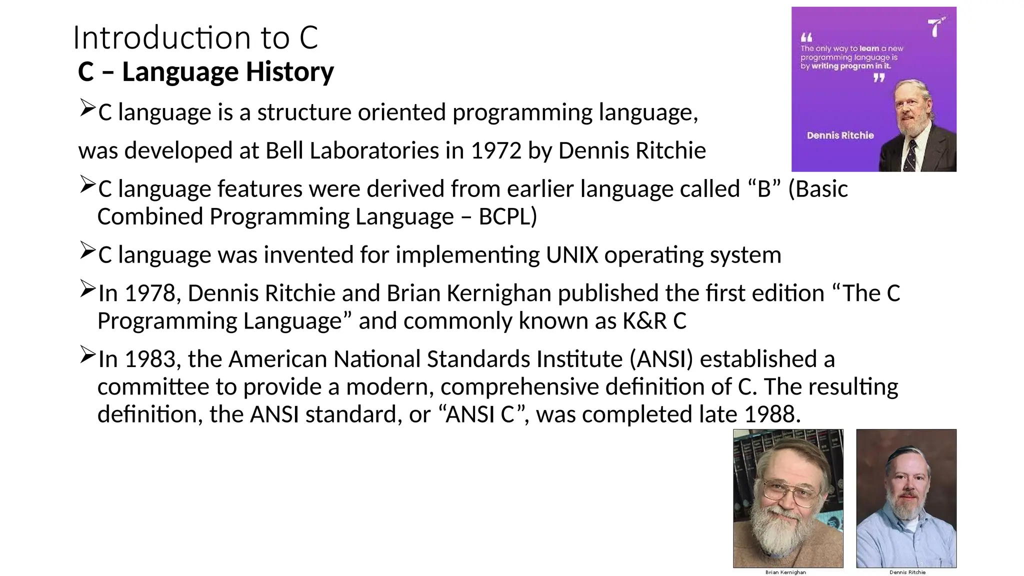 Introduction to C
C – Language History
C language is a structure oriented programming language,
was developed at Bell Laboratories in 1972 by Dennis Ritchie
C language features were derived from earlier language called “B” (Basic
Combined Programming Language – BCPL)
C language was invented for implementing UNIX operating system
In 1978, Dennis Ritchie and Brian Kernighan published the first edition “The C
Programming Language” and commonly known as K&R C
In 1983, the American National Standards Institute (ANSI) established a
committee to provide a modern, comprehensive definition of C. The resulting
definition, the ANSI standard, or “ANSI C”, was completed late 1988.
 