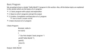 Basic Program
We are going to learn a simple “Hello World” C program in this section. Also, all the below topics are explained
in this section which are the basics of a C program.
 1. C basic program with output and explanation
 2. Steps to write C programs and get the output
 3. Creation, Compilation and Execution of a C program
 How to install C compiler and IDE
 4. Basic structure of a C program
C Basic Program:
#include <stdio.h>
int main()
{
/* Our first simple C basic program */
printf("Hello World! ");
getch();
return 0;
}
Output: Hello World!
 