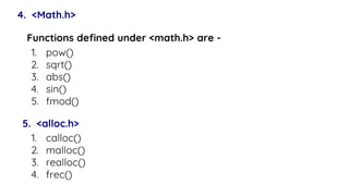 4. <Math.h>
Functions defined under <math.h> are -
1. pow()
2. sqrt()
3. abs()
4. sin()
5. fmod()
5. <alloc.h>
1. calloc()
2. malloc()
3. realloc()
4. frec()
 