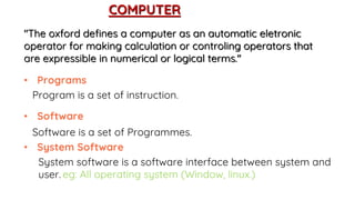COMPUTER
"The oxford defines a computer as an automatic eletronic
operator for making calculation or controling operators that
are expressible in numerical or logical terms."
• Programs
Program is a set of instruction.
• Software
Software is a set of Programmes.
• System Software
System software is a software interface between system and
user. eg: All operating system (Window, linux.)
 