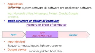• Application
software
Other than system software all software are application software.
eg : Mcrosoft office, Whatsapp, Twitter, Oracle, Google
chrome.
• Basic Structure or design of computer
CPU
ALU MEMORY C.U
Memory or brain of computer
Input Output
• Input devices
keyword, mouse, joystic, lightpen, scanner
• Output device
monitor, printer, hard disk.
 