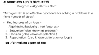 ALGORITHMS AND FLOWCHARTS
Program = Algorithms + Data
"An algorithim is an effective procedure for solving a problems in a
finite number of steps".
• Key features of an Algo :-
Algo having basically three features :-
1. Sequence ( also known as process )
2. Decision ( also known as selection )
3. Repeatation (also known as iteration or loop )
eg . for making a part of tea
 