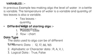 VARIABLES : -
In previous Example tea making algo the level of water in a kettle
is variable. The temperature of water is a variable and quantity of
tea leaves is also a variable.
• Tea leaves -
quantity
• Water -
temperature
• Different ways of starting algo :-
1. Pseudo - code
2. flow - chart
Data Type
The data used to algo can be of different
types.
2. Alphabetic or Character data : R, A, V, I,
3. Logical Data : True, False
 