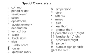 Special Characters :-
, comma
. period or dot
; semicolumn
: colon
' apostrophe
" quotation mark
! exclamaton
| vertical bar
/ slash
 back slash
~ tilde
_ under score
$ dollar
? question mark
& ampersand
^ caret
* asterisk
- minus
+ plus
< less than
> greater than
( ) parenthesis ;eft /right
[ ] bracket left /right
{} braces left /right
% percent
# number sign or hash
@ at the rate
 