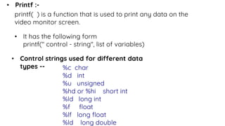 • Printf :-
printf( ) is a function that is used to print any data on the
video monitor screen.
• It has the following form
printf(" control - string", list of variables)
• Control strings used for different data
types -- %c char
%d int
%u unsigned
%hd or %hi short int
%ld long int
%f float
%lf long float
%ld long double
 