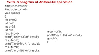 Write a program of Arithmetic operation
#include<stdio.h>
#include<conio.h>
void main()
{
int a=100;
int b=2;
int c=25;
int d=4;
result=a+b;
printf("a+b=%dn", result);
result=a-b;
printf("a-b=%d n", result);
result=a*b;
printf("a*b=%d n", result);
result=a/b;
printf("a/b=%d n", result);
getch();
}
 