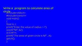 #include<stdio.h>
#include<conio.h>
void main()
{
float A, r;
printf("Enter the value of radius r =");
scanf("%f", &r);
A=3.14*r*r;
printf("The area of given circle is %f" , A);
getch();
}
Write a program to calculate area of
circle
 