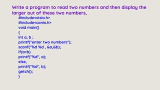 #include<stsio.h>
#include<conio.h>
void main()
{
int a, b ;
printf("enter two numbers");
scanf("%d %d , &a,&b);
if(a>b)
printf("%d", a);
else,
printf("%d", b);
getch();
}
Write a program to read two numbers and then display the
larger out of these two numbers,
 