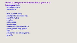 #include<stdio.h>
#include<conio.h>
void main ()
{
int n, r4, r100, r400;
printf("enter a number n");
scanf("%d", &n);
r4=n%4;
r100=n%100;
r400=n%400
if(r4==0 && r100!==0 || r400)
printf("year is leap year");
else
prinitf("It is not a leap year");
getch();
}
Write a program to determine a year is a
leap year.
 