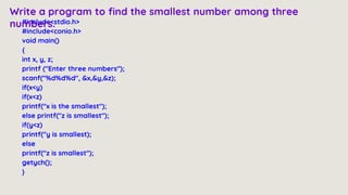 #include<stdio.h>
#include<conio.h>
void main()
{
int x, y, z;
printf ("Enter three numbers");
scanf("%d%d%d", &x,&y,&z);
if(x<y)
if(x<z)
printf("x is the smallest");
else printf("z is smallest");
if(y<z)
printf("y is smallest);
else
printf("z is smallest");
getych();
}
Write a program to find the smallest number among three
numbers.
 