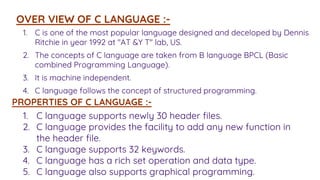 1. C is one of the most popular language designed and deceloped by Dennis
Ritchie in year 1992 at "AT &Y T" lab, US.
2. The concepts of C language are taken from B language BPCL (Basic
combined Programming Language).
3. It is machine independent.
4. C language follows the concept of structured programming.
OVER VIEW OF C LANGUAGE :-
PROPERTIES OF C LANGUAGE :-
1. C language supports newly 30 header files.
2. C language provides the facility to add any new function in
the header file.
3. C language supports 32 keywords.
4. C language has a rich set operation and data type.
5. C language also supports graphical programming.
 
