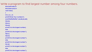 #include<stdio.h>
#include<conio.h>
void main()
{
int a, b, c, d;
printf("Enter four numbers");
scanf(%d%d%d%d", &a,&b,&c,&d);
if(a>b);
if(a>c);
if(a>d);
printf("a is the largest number);
else
printf("d is the largest number");
if(b>c)
If(b>d)
printf("b is the largest number");
else
printf("d is the largest number");
if(c>d)
printf("c is the largest number");
else
printf("d is the largest number");
Write a program to find largest number among four numbers.
 