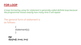 A loop formed by using for statement is generally called definite loop because
the programmer knows exactly how many time it will repeat
FOR LOOP
The general form of statement is
as follows-
{
statement(s)
}
eg;
for(i=0; i<=n; i++)
 