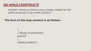 Another construct that is very closely related to the
while construct is do-while constuct.
DO WHILE CONSTRUCTS
The form of this loop constuct is as follows :
{
//Body of statement
placed
}
while(condition)
 