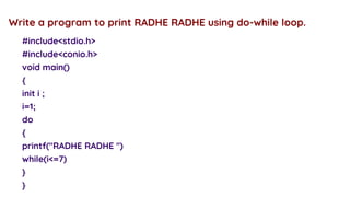 #include<stdio.h>
#include<conio.h>
void main()
{
init i ;
i=1;
do
{
printf("RADHE RADHE ")
while(i<=7)
}
}
Write a program to print RADHE RADHE using do-while loop.
 