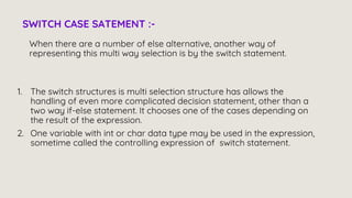When there are a number of else alternative, another way of
representing this multi way selection is by the switch statement.
SWITCH CASE SATEMENT :-
1. The switch structures is multi selection structure has allows the
handling of even more complicated decision statement, other than a
two way if-else statement. It chooses one of the cases depending on
the result of the expression.
2. One variable with int or char data type may be used in the expression,
sometime called the controlling expression of switch statement.
 