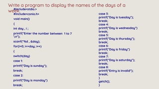 Write a program to display the names of the days of a
week.
case 3:
printf("Day is tuesday");
break;
case 4:
printf("Day is wednesday")
break;
case 5:
printf("Day is thursday");
break;
case 6:
printf("Day is friday")
break;
case 7:
printf("Day is saturday");
break;
case 8:
printf("Entry is invalid");
break;
}
getch();
}
 