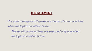C is used the keyword if to execute the set of command lines
when the logical condittion is true.
The set of command lines are executed only one when
the logical condition is true.
IF STATEMENT
 