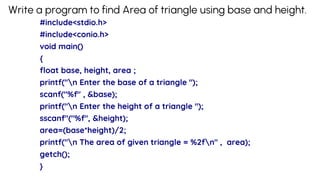 Write a program to find Area of triangle using base and height.
#include<stdio.h>
#include<conio.h>
void main()
{
float base, height, area ;
printf("n Enter the base of a triangle ");
scanf("%f" , &base);
printf("n Enter the height of a triangle ");
sscanf"("%f", &height);
area=(base*height)/2;
printf("n The area of given triangle = %2fn" , area);
getch();
}
 