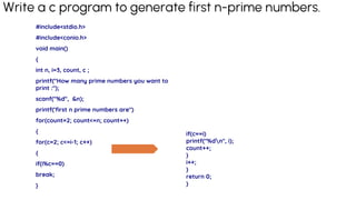 Write a c program to generate first n-prime numbers.
#include<stdio.h>
#include<conio.h>
void main()
{
int n, i=3, count, c ;
printf("How many prime numbers you want to
print :");
scanf("%d", &n);
printf('first n prime numbers are")
for(count=2; count<=n; count++)
{
for(c=2; c<=i-1; c++)
{
if(i%c==0)
break;
}
if(c==i)
printf("%dn", i);
count++;
}
i++;
}
return 0;
}
 