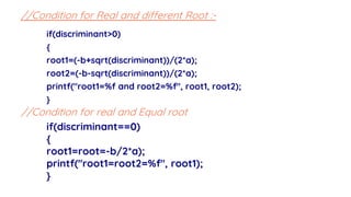 if(discriminant>0)
{
root1=(-b+sqrt(discriminant))/(2*a);
root2=(-b-sqrt(discriminant))/(2*a);
printf("root1=%f and root2=%f", root1, root2);
}
//Condition for Real and different Root :-
//Condition for real and Equal root
if(discriminant==0)
{
root1=root=-b/2*a);
printf("root1=root2=%f", root1);
}
 