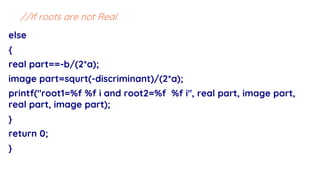 else
{
real part==-b/(2*a);
image part=squrt(-discriminant)/(2*a);
printf("root1=%f %f i and root2=%f %f i", real part, image part,
real part, image part);
}
return 0;
}
//If roots are not Real
 