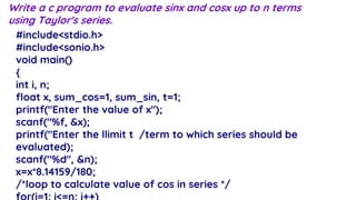 Write a c program to evaluate sinx and cosx up to n terms
using Taylor's series.
#include<stdio.h>
#include<sonio.h>
void main()
{
int i, n;
float x, sum_cos=1, sum_sin, t=1;
printf("Enter the value of x");
scanf("%f, &x);
printf("Enter the llimit t /term to which series should be
evaluated);
scanf("%d", &n);
x=x*8.14159/180;
/*loop to calculate value of cos in series */
 
