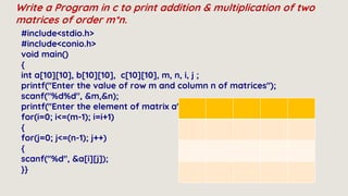 Write a Program in c to print addition & multiplication of two
matrices of order m*n.
#include<stdio.h>
#include<conio.h>
void main()
{
int a[10][10], b[10][10], c[10][10], m, n, i, j ;
printf("Enter the value of row m and column n of matrices");
scanf("%d%d", &m,&n);
printf("Enter the element of matrix a");
for(i=0; i<=(m-1); i=i+1)
{
for(j=0; j<=(n-1); j++)
{
scanf("%d", &a[i][j]);
}}
 