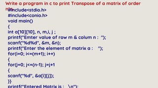Write a program in c to print Transpose of a matrix of order
n*n.
#include<stdio.h>
#include<conio.h>
void main()
{
int a[10][10], n, m,i, j ;
printf("Emter value of row m & colum n : ");
scanf("%d%d", &m, &n);
printf("Enter the element of matrix a : ");
for(i=0; i<=(m+1); i++)
{
for(j=0; j<=(n-1); j=j+1
{
scanf("%d", &a[i][j]);
}}
 