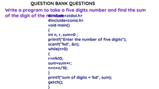QUESTION BANK QUESTIONS
Write a program to take a five digits number and find the sum
of the digit of the number.
#include<stdioi.h>
#inclulde<conio.h>
void main()
{
int n, r, sum=0 ;
priintf("Enter the number of five digits");
scanf("%d", &n);
while(n>0)
{
r=n%10;
sum=sum+r;
n=n=n/10;
}
printf("sum of digits = %d", sum);
getch();
}
 