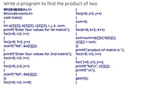Write a program to find the product of two
matrices.
#include<stdio.h>
#include<conio.h>
void main()
{
int a[2][2], b[2][2], c[2][2], i, j, k, sum;
printf("Enter four values for 1st matrix'');
for(i=0; i<2; i++)
{
for(j=0; f<2; j++)
scanf("%d", &a[i][j]);
}
printf("Enter four values for 2nd matrix'');
for(i=0; i<2; i++)
{
for(j=0; j<2; j++)
{
scanf("%d", &b[i][j]);
}}
for(i=0; i<2; i++0)
{
for(j=0; j<2; j++)
{
sum=0;
}
for(k=0; k<2; k++)
{
sum=sum+a[i[]k]*b[k][i];
c[i][j] = sum;
}}
printf("product of matrix is ");
for(i=0; i<2; i++)
{
for("j=0; j<2; j++);
printf("%dt", c[i][j]);
printf("n");
}
getch();
}
 