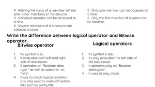 4. Altering the value of a member will not
alter other members of the structre.
5. Individual member can be accessed at
a time.
6. Several members of a structure can
initialize at once.
5. Only one member can be accessed at
a time.
6. Only the first member of a union can
be initialize.
Write the difference between logical operator and Bitwise
operator.
Bitwise operator
1. Its symbol is '&'.
2. It evaluates both left and right
side of expression.
3. It operates on "Boolean data
type " as well as operates on
"bits".
4. It use to check logical condition
and also used to mask offcertain
bits such as parity bits.
Logical operators
1. Its symbol is '&&'.
2. Its only evaluates the left side of
the expression.
3. It operates only on "Boolean
datatypes".
4. It uses to only check.
 