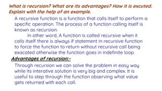 What is recursion? What are its advantages? How it is excuted.
Explain with the help of an example.
A recursive function is a function that calls itself to perform a
specific operation. The process of a function calling itself is
known as recursion.
In other word, A function is called recursive when it
calls itself there is always if statement in recursive function
to force the function to return without recursive call being
exacated otherwise the function goes in indefinite loop.
Advantages of recursion:-
Through recursion we can solve the problem in easy way
while its interative solution is very big and complex. It is
useful to step through the function observing what value
gets returned with each call.
 