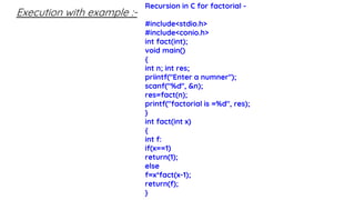 Execution with example :-
Recursion in C for factorial -
#include<stdio.h>
#include<conio.h>
int fact(int);
void main()
{
int n; int res;
priintf("Enter a numner");
scanf("%d", &n);
res=fact(n);
printf("factorial is =%d", res);
}
int fact(int x)
{
int f:
if(x==1)
return(1);
else
f=x*fact(x-1);
return(f);
}
 
