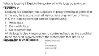 What is looping ? Explain the syntax of while loop by taking an
example.
Looping :-
Looping is a concept that is applied in programming in general. It
is the way to execute a set of instructions any number of times.
In C the loopiing concept can be applied using -
1. While loop
2. Do - while loop
3. Go to sattement.
While loop is also known as entry controlled loop as the condition
to be checked is given before the statements that are to be
iterated.
Syntax for a while loop is -
 